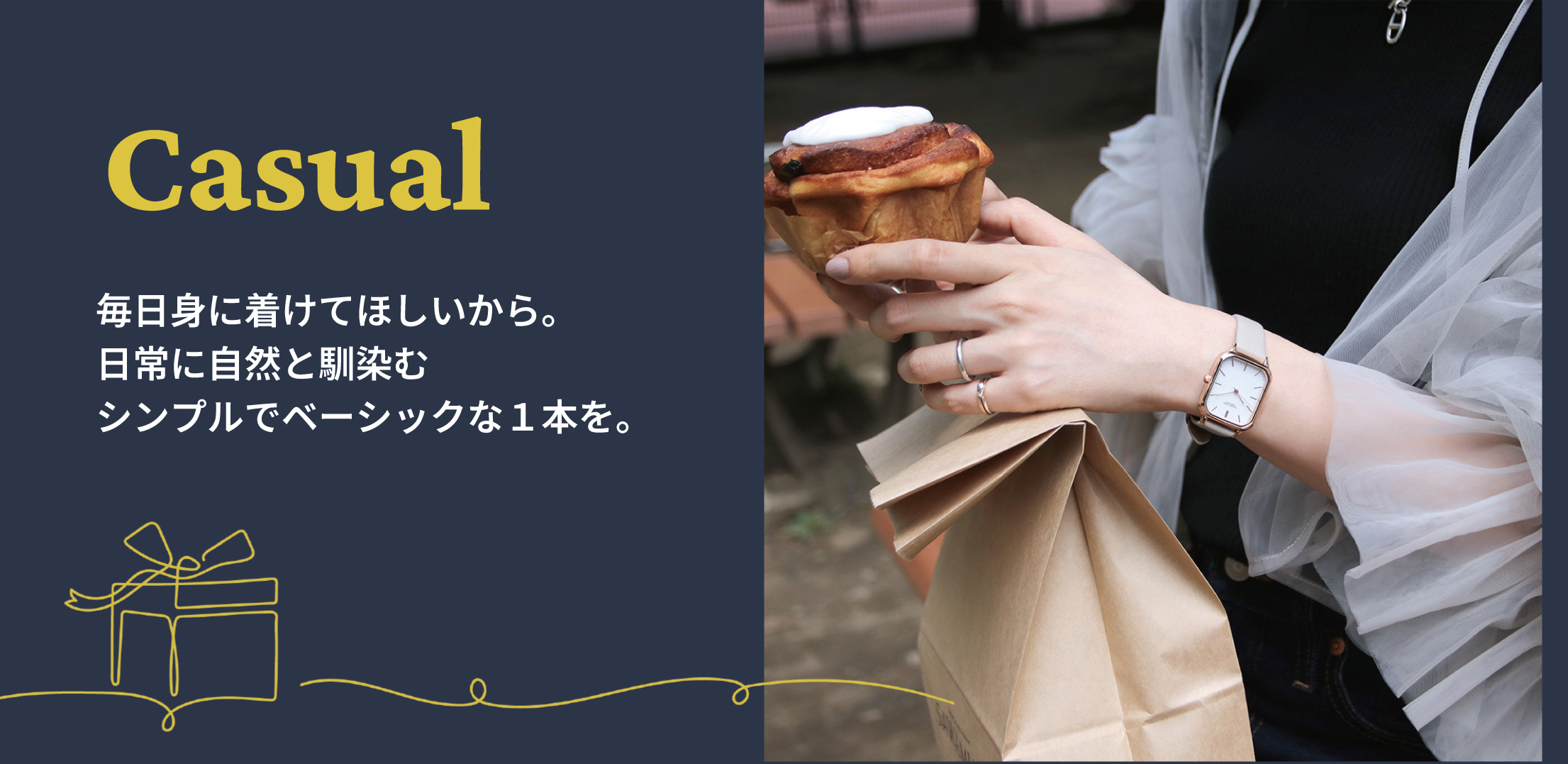 Casual 毎日身に着けてほしいから。日常に自然と馴染むシンプルでベーシックな１本を。
